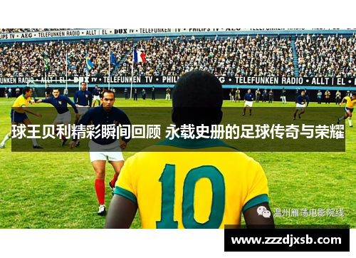 球王贝利精彩瞬间回顾 永载史册的足球传奇与荣耀