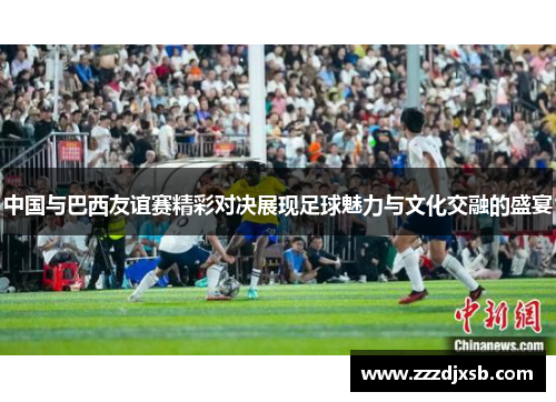 中国与巴西友谊赛精彩对决展现足球魅力与文化交融的盛宴