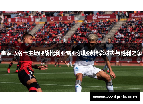皇家马洛卡主场迎战比利亚雷亚尔期待精彩对决与胜利之争